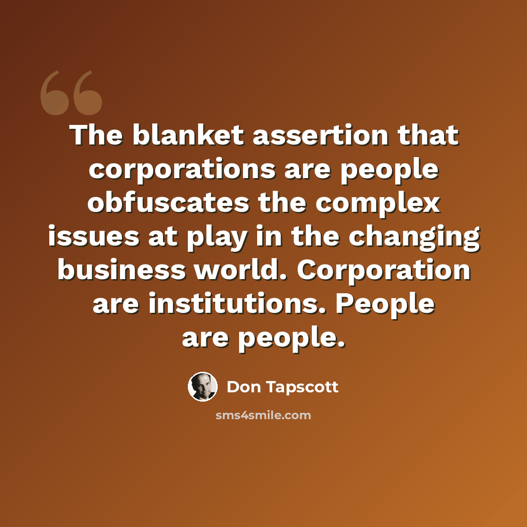 “The blanket assertion that corporations are people obfuscates the complex issues at play in the changing business world. Corporation are institutions. People are people.” quote by Don Tapscott