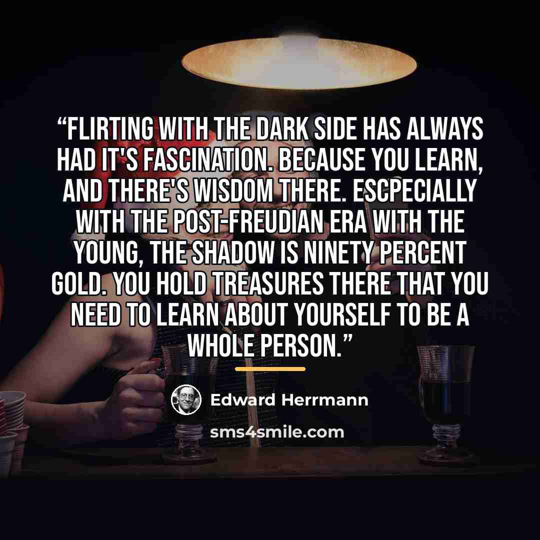 “Flirting with the dark side has always had it's fascination. Because you learn, and there's wisdom there. Escpecially with the post-Freudian era with the young, the shadow is ninety percent gold. You hold treasures there that you need to learn about yourself to be a whole person.” quote by Edward Herrmann