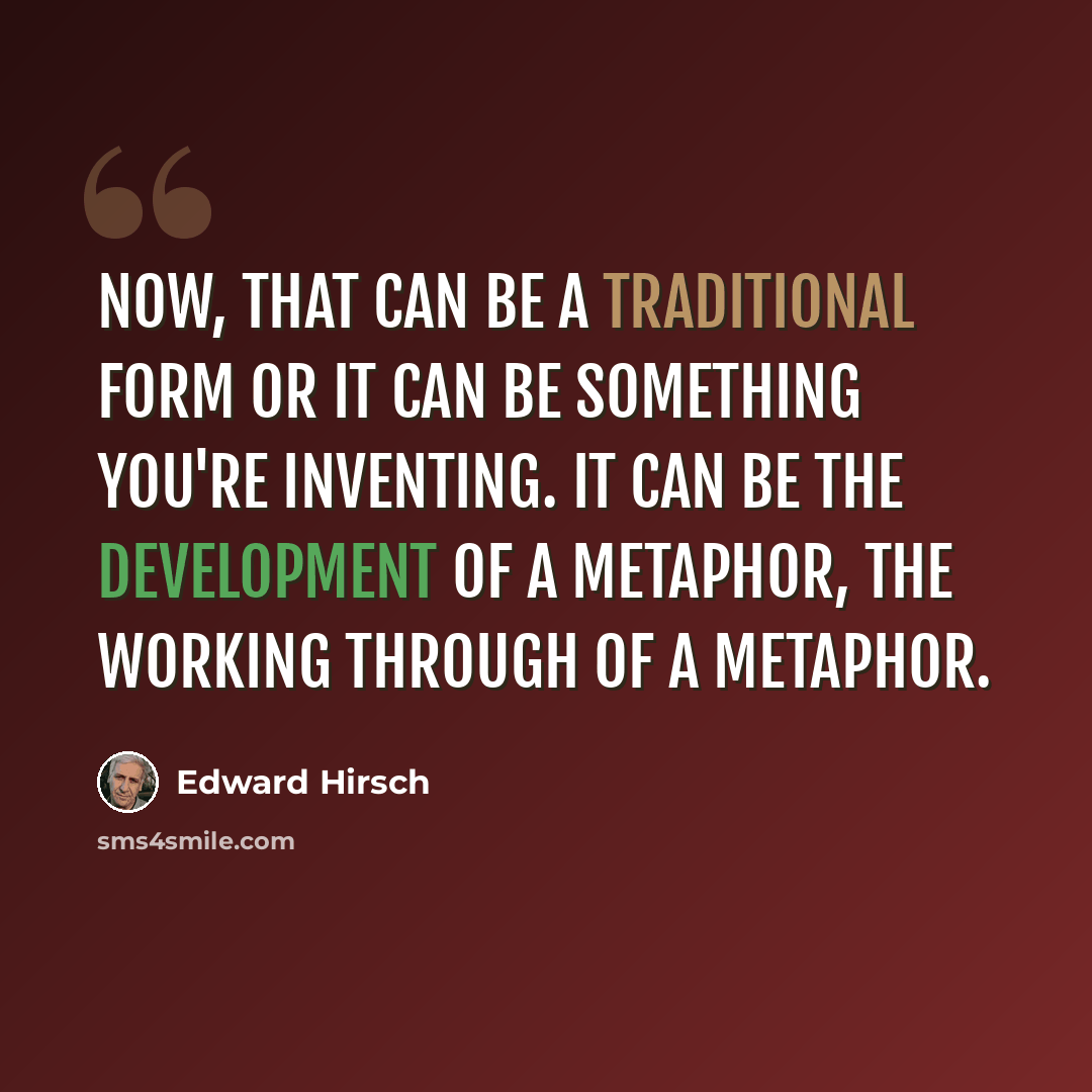 “Now, that can be a traditional form or it can be something you're inventing. It can be the development of a metaphor, the working through of a metaphor.” quote by Edward Hirsch