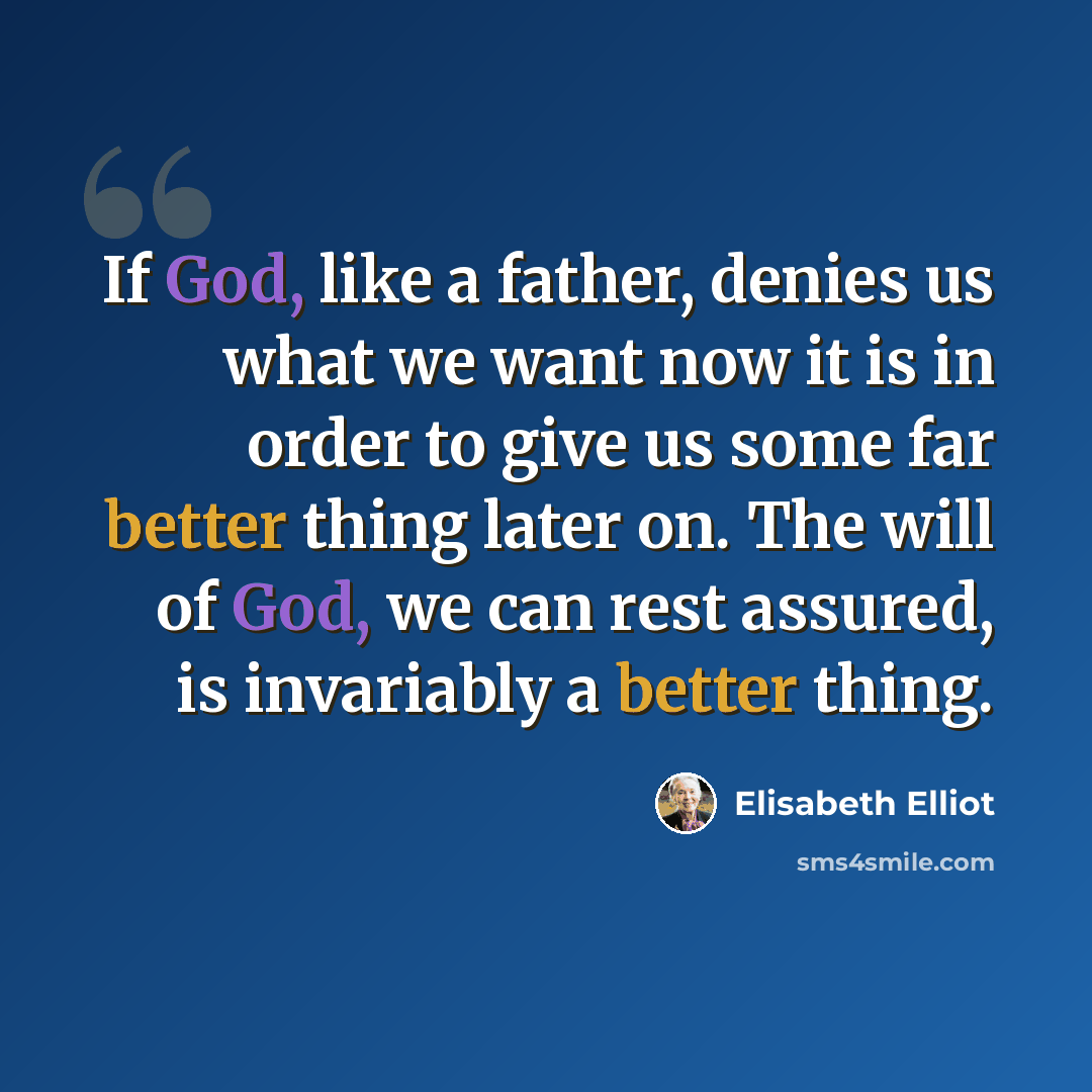 “If God, like a father, denies us what we want now it is in order to give us some far better thing later on. The will of God, we can rest assured, is invariably a better thing.” quote by Elisabeth Elliot