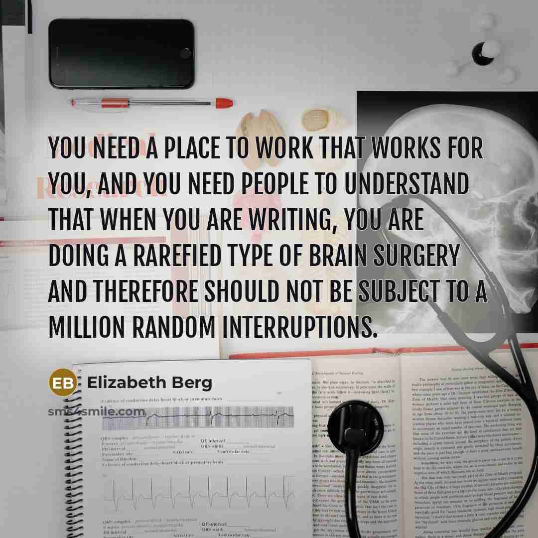“You need a place to work that works for you, and you need people to understand that when you are writing, you are doing a rarefied type of brain surgery and therefore should not be subject to a million random interruptions.” quote by Elizabeth Berg