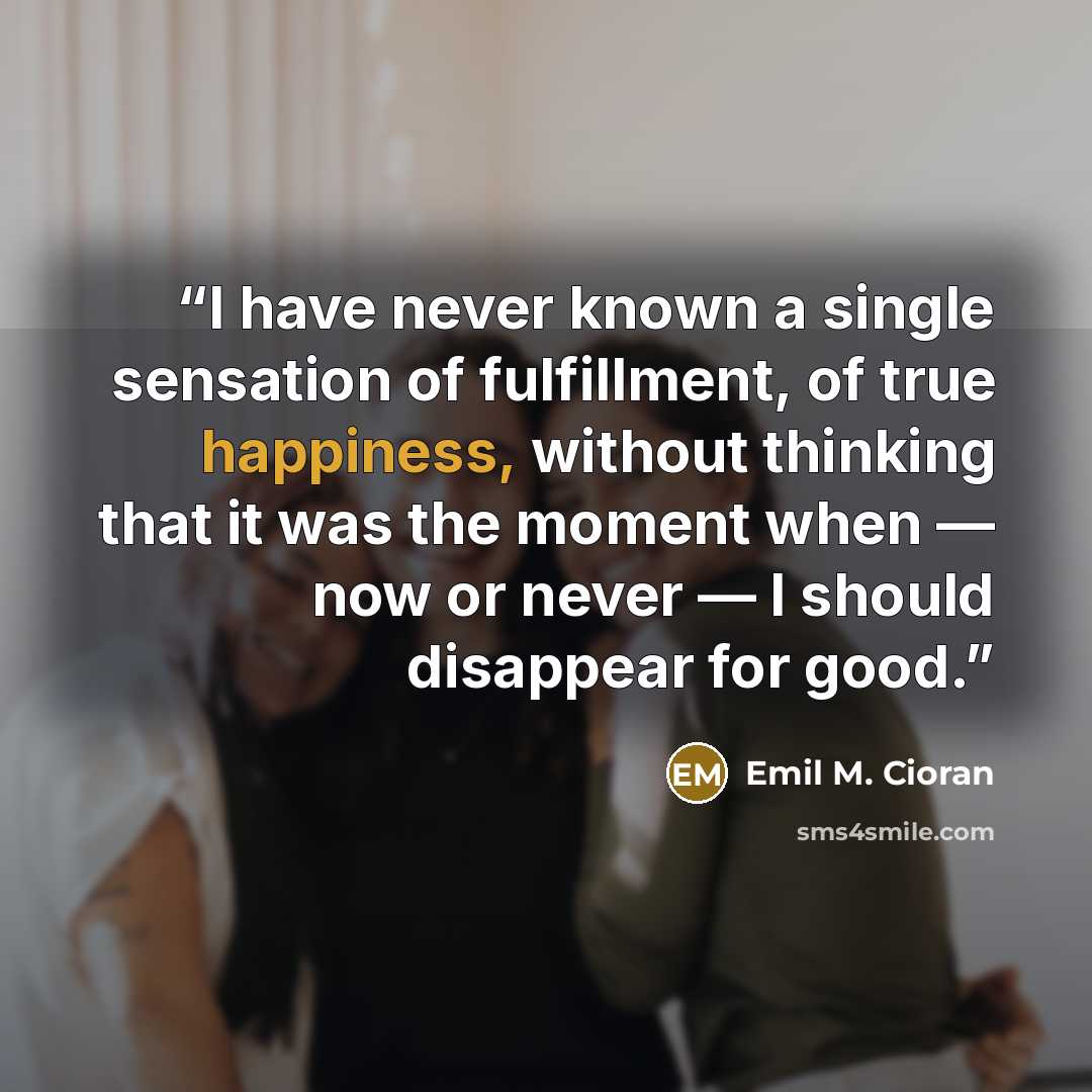 “I have never known a single sensation of fulfillment, of true happiness, without thinking that it was the moment when — now or never — I should disappear for good.” quote by Emil M. Cioran