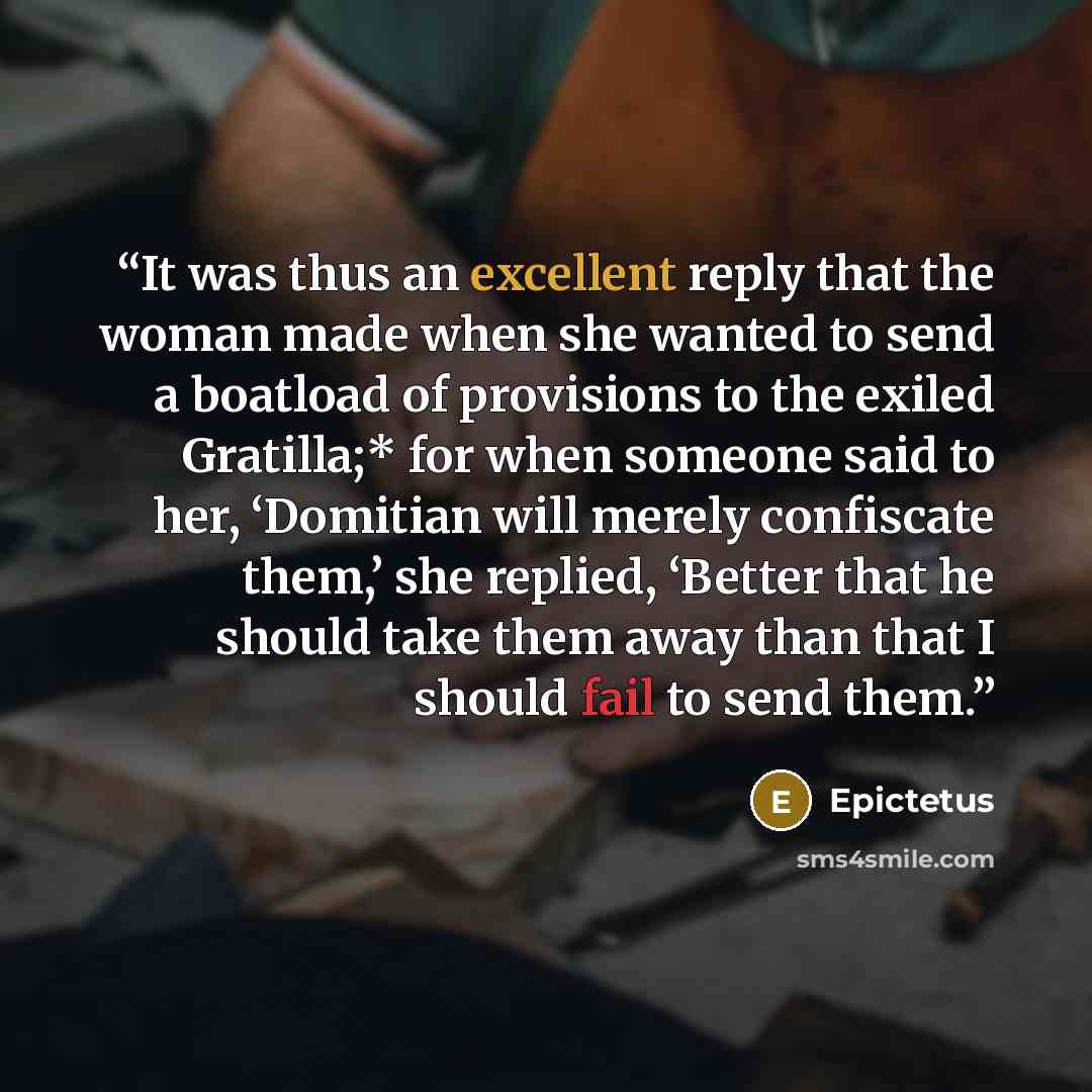 “It was thus an excellent reply that the woman made when she wanted to send a boatload of provisions to the exiled Gratilla;* for when someone said to her, ‘Domitian will merely confiscate them,’ she replied, ‘Better that he should take them away than that I should fail to send them.” quote by Epictetus