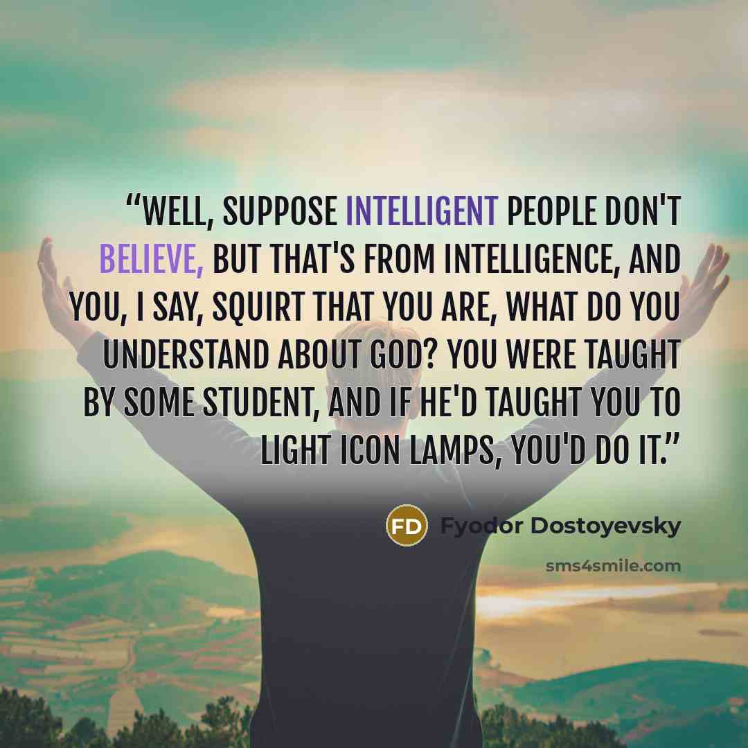 “Well, suppose intelligent people don't believe, but that's from intelligence, and you, I say, squirt that you are, what do you understand about God? You were taught by some student, and if he'd taught you to light icon lamps, you'd do it.” quote by Fyodor Dostoyevsky