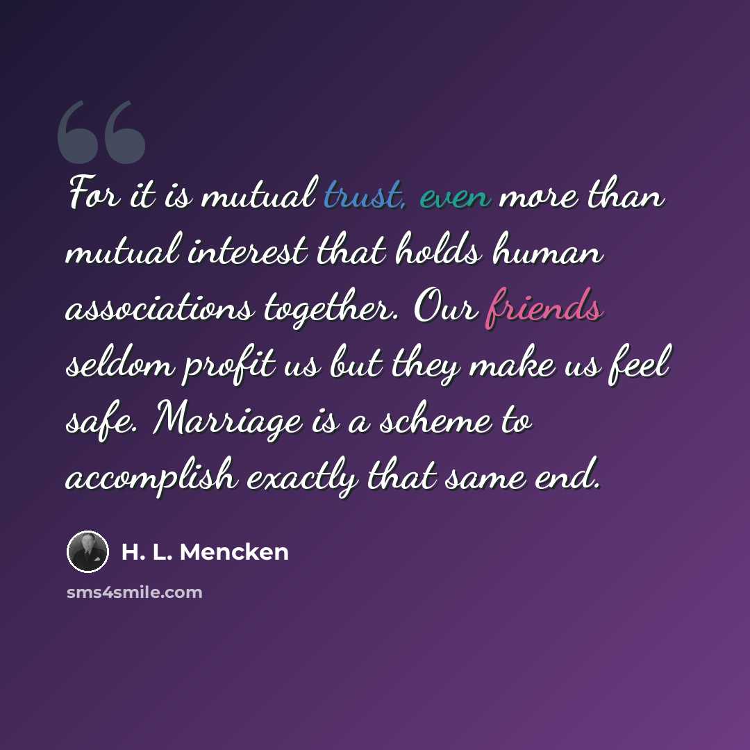 “For it is mutual trust, even more than mutual interest that holds human associations together. Our friends seldom profit us but they make us feel safe. Marriage is a scheme to accomplish exactly that same end.” quote by H. L. Mencken