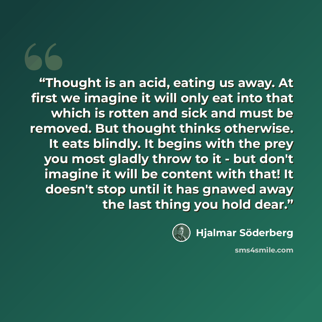 “Thought is an acid, eating us away. At first we imagine it will only eat into that which is rotten and sick and must be removed. But thought thinks otherwise. It eats blindly. It begins with the prey you most gladly throw to it - but don't imagine it will be content with that! It doesn't stop…” quote by Hjalmar Söderberg