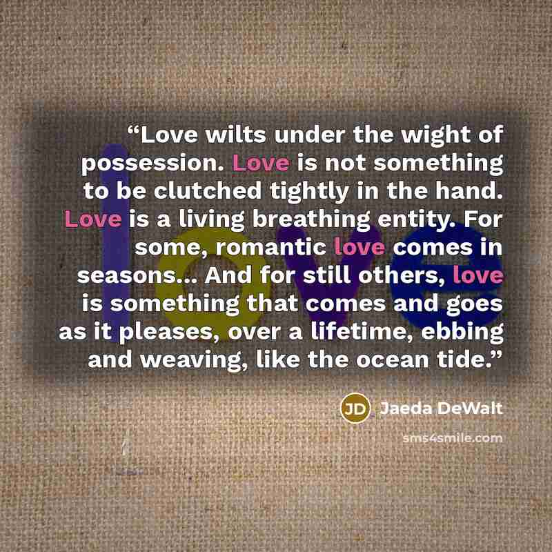 “Love wilts under the wight of possession. Love is not something to be clutched tightly in the hand. Love is a living breathing entity. For some, romantic love comes in seasons... And for still others, love is something that comes and goes as it pleases, over a lifetime, ebbing and weaving, like…” quote by Jaeda DeWalt