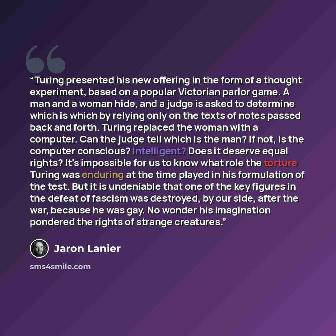 “Turing presented his new offering in the form of a thought experiment, based on a popular Victorian parlor game. A man and a woman hide, and a judge is asked to determine which is which by relying only on the texts of notes passed back and forth. Turing replaced the woman with a computer. Can the…” quote by Jaron Lanier