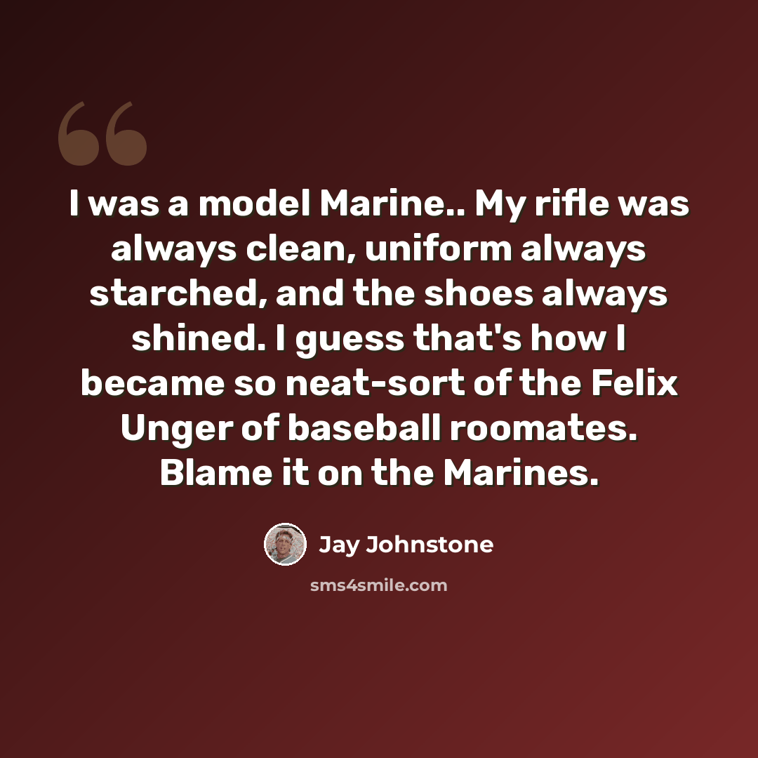 “I was a model Marine.. My rifle was always clean, uniform always starched, and the shoes always shined. I guess that's how I became so neat-sort of the Felix Unger of baseball roomates. Blame it on the Marines.” quote by Jay Johnstone