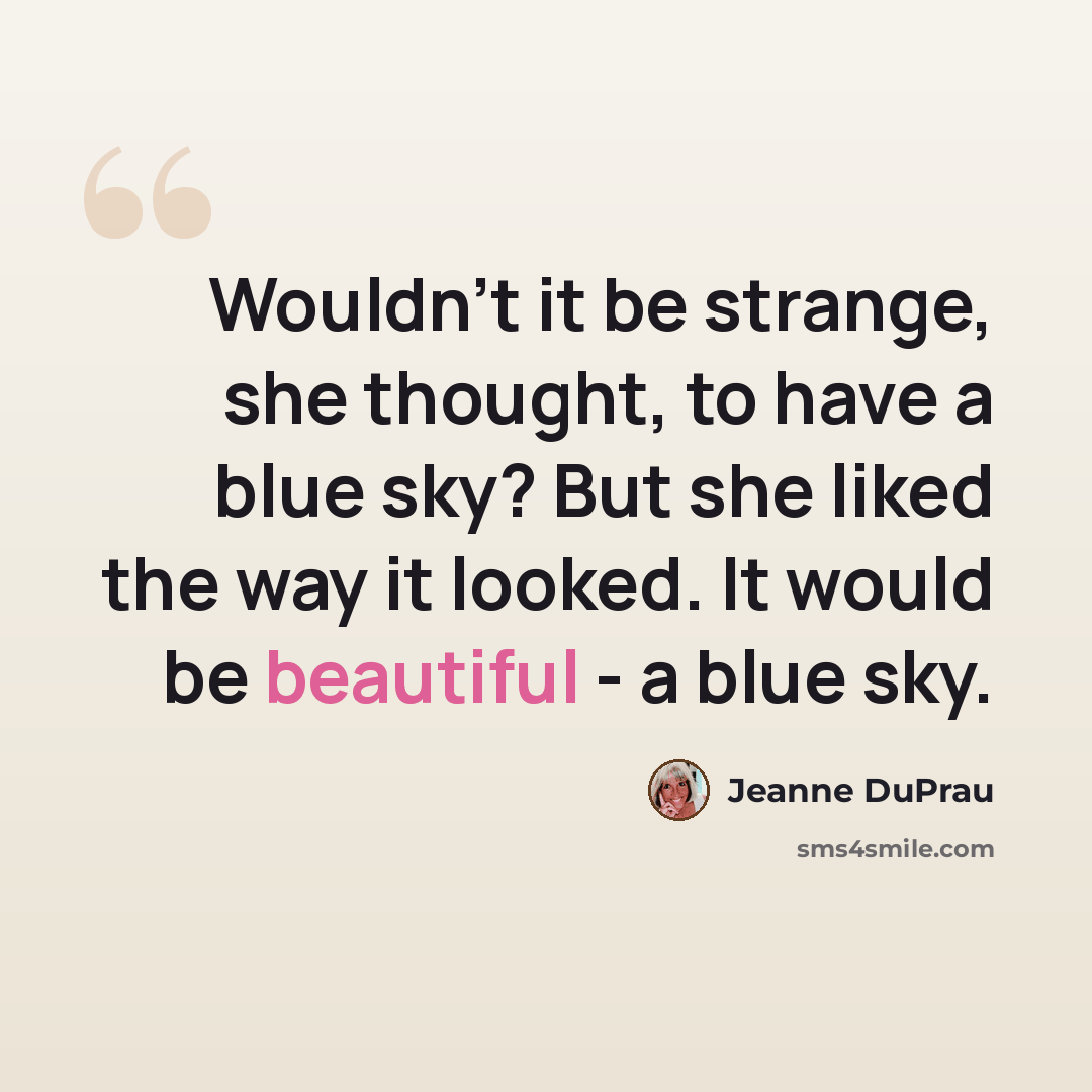 “Wouldn't it be strange, she thought, to have a blue sky? But she liked the way it looked. It would be beautiful - a blue sky.” quote by Jeanne DuPrau