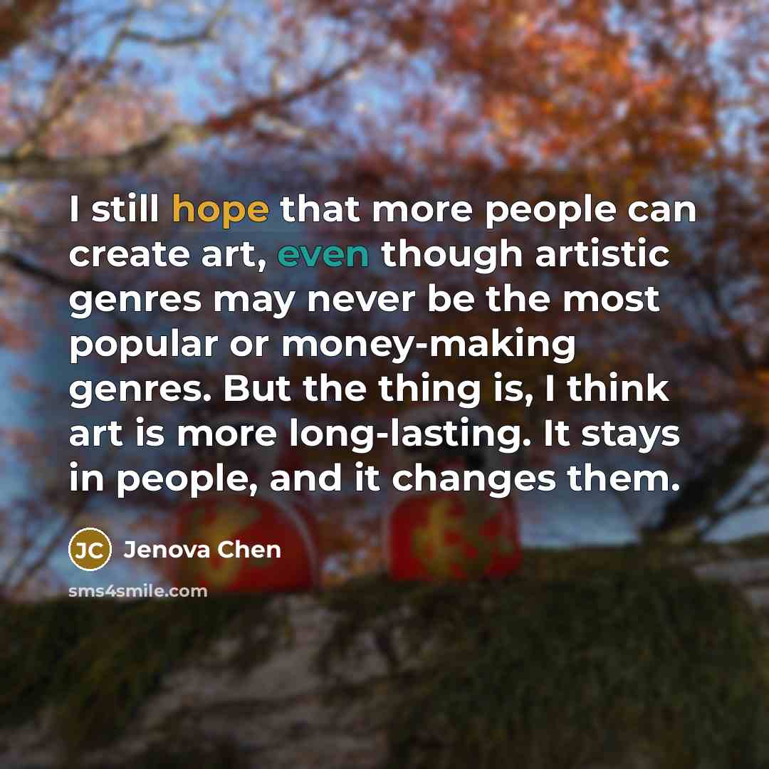 “I still hope that more people can create art, even though artistic genres may never be the most popular or money-making genres. But the thing is, I think art is more long-lasting. It stays in people, and it changes them.” quote by Jenova Chen
