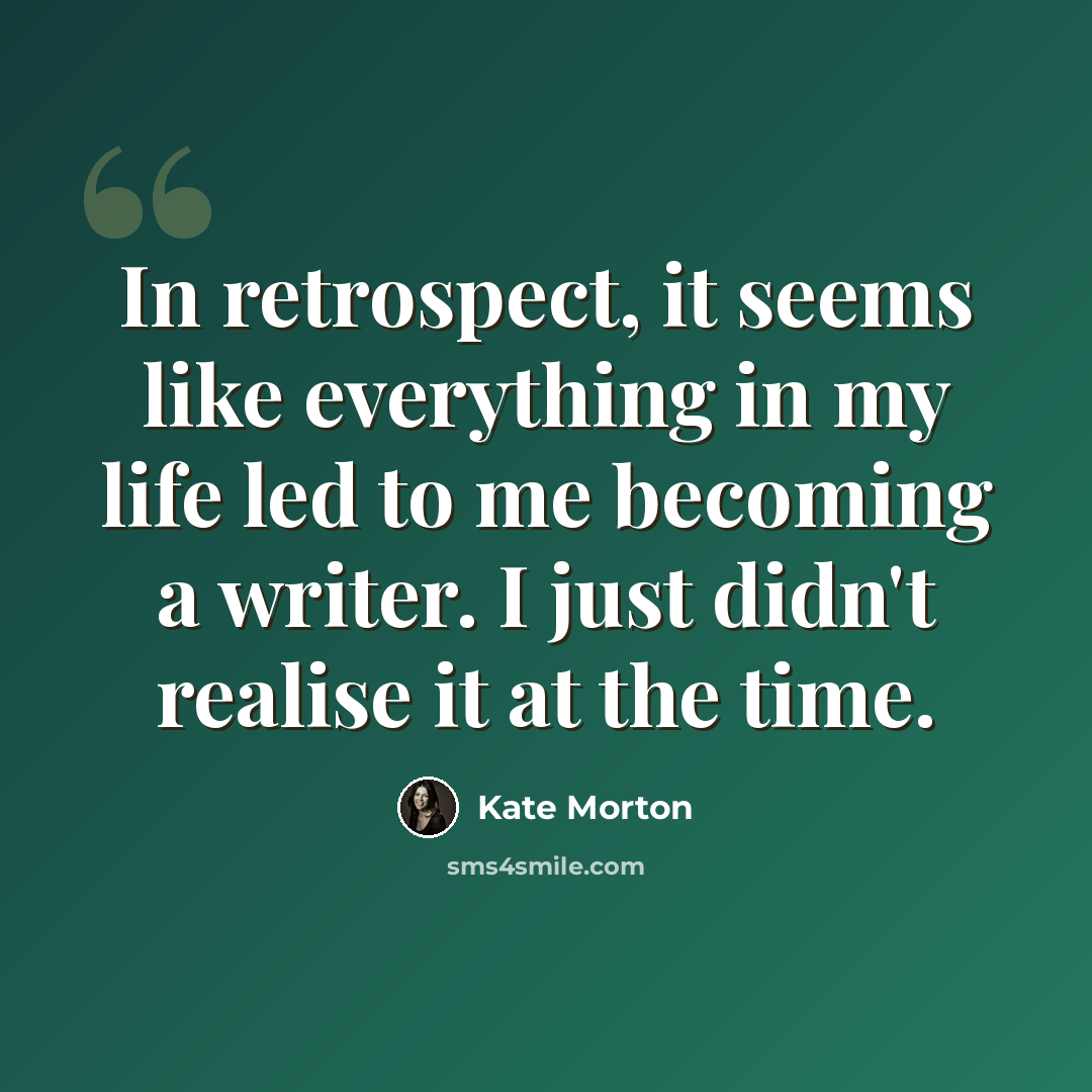 “In retrospect, it seems like everything in my life led to me becoming a writer. I just didn't realise it at the time.” quote by Kate Morton
