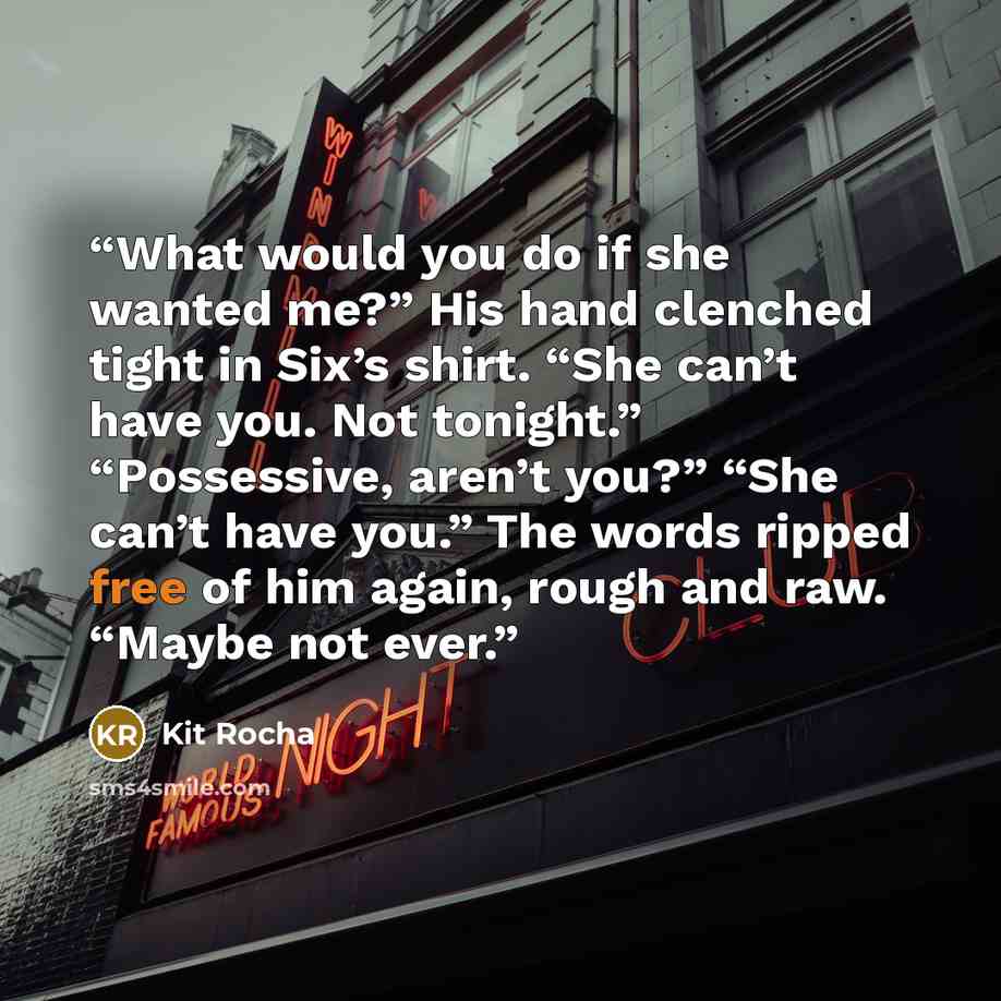 “What would you do if she wanted me?” His hand clenched tight in Six’s shirt. “She can’t have you. Not tonight.” “Possessive, aren’t you?” “She can’t have you.” The words ripped free of him again, rough and raw. “Maybe not ever.” quote by Kit Rocha