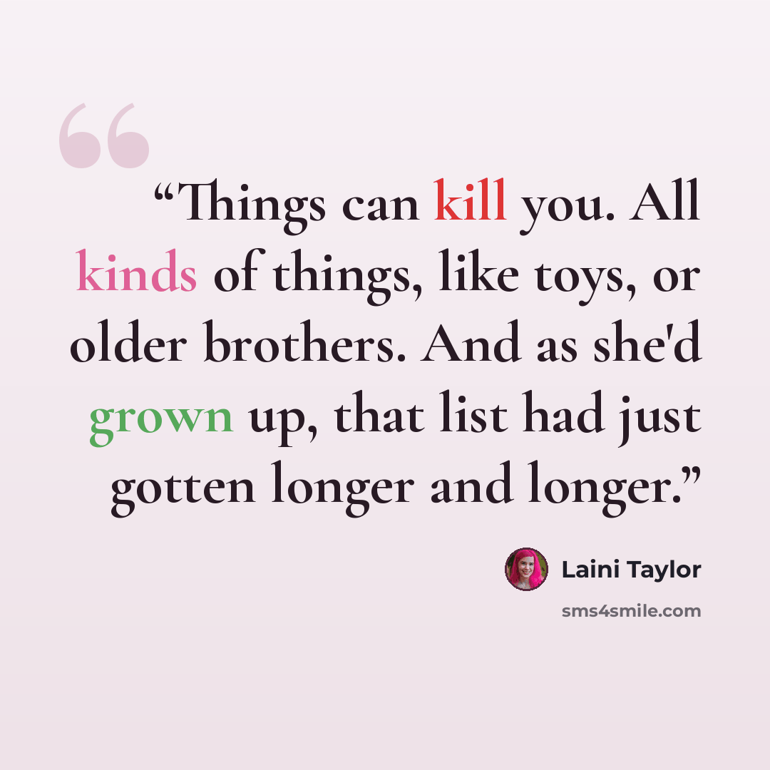 “Things can kill you. All kinds of things, like toys, or older brothers. And as she'd grown up, that list had just gotten longer and longer.” quote by Laini Taylor