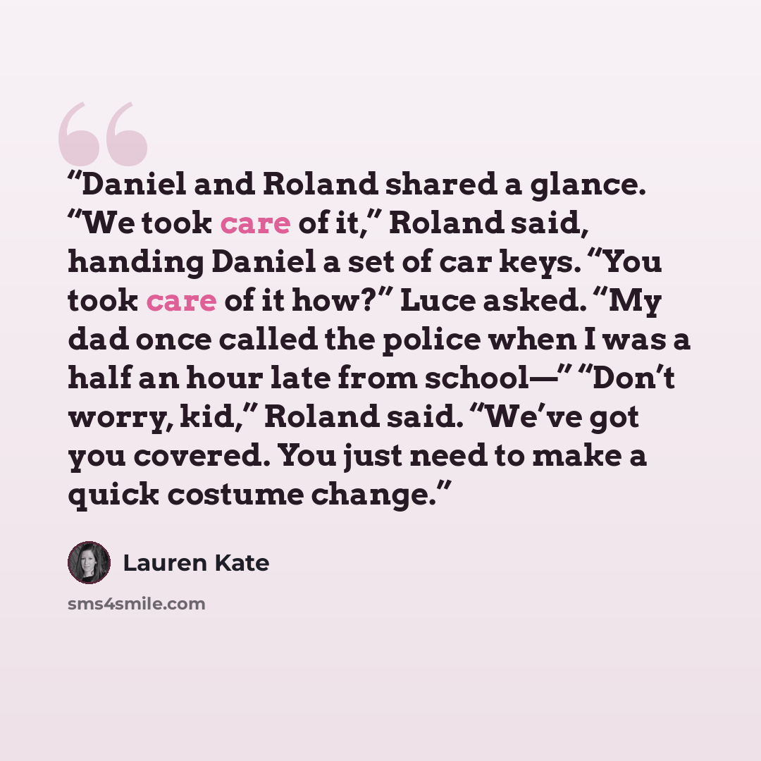 “Daniel and Roland shared a glance. “We took care of it,” Roland said, handing Daniel a set of car keys. “You took care of it how?” Luce asked. “My dad once called the police when I was a half an hour late from school—” “Don’t worry, kid,” Roland said. “We’ve got you covered. You just need to make…” quote by Lauren Kate