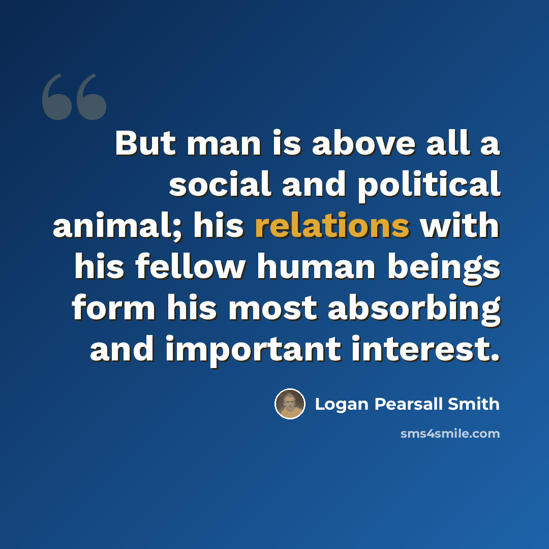 “But man is above all a social and political animal; his relations with his fellow human beings form his most absorbing and important interest.” quote by Logan Pearsall Smith