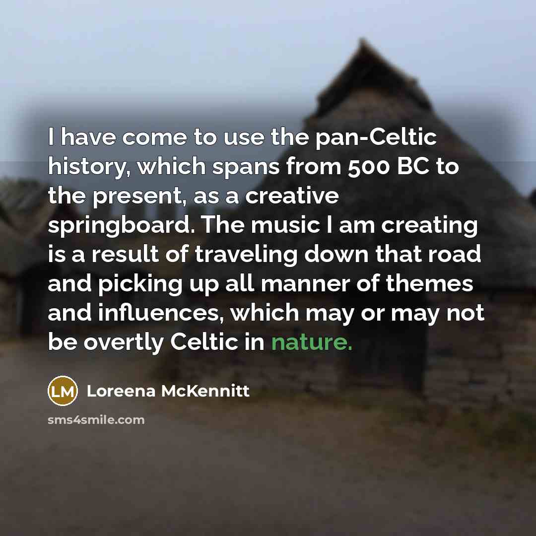 “I have come to use the pan-Celtic history, which spans from 500 BC to the present, as a creative springboard. The music I am creating is a result of traveling down that road and picking up all manner of themes and influences, which may or may not be overtly Celtic in nature.” quote by Loreena McKennitt