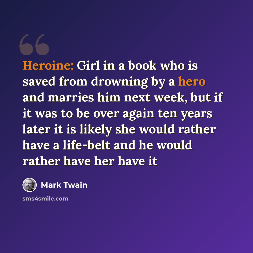 “Heroine: Girl in a book who is saved from drowning by a hero and marries him next week, but if it was to be over again ten years later it is likely she would rather have a life-belt and he would rather have her have it” quote by Mark Twain