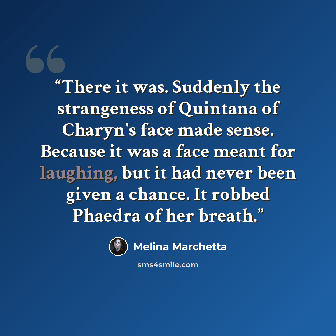 “There it was. Suddenly the strangeness of Quintana of Charyn's face made sense. Because it was a face meant for laughing, but it had never been given a chance. It robbed Phaedra of her breath.” quote by Melina Marchetta