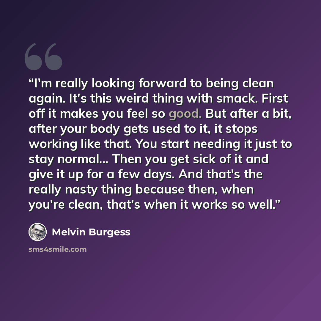 “I'm really looking forward to being clean again. It's this weird thing with smack. First off it makes you feel so good. But after a bit, after your body gets used to it, it stops working like that. You start needing it just to stay normal... Then you get sick of it and give it up for a few days…” quote by Melvin Burgess