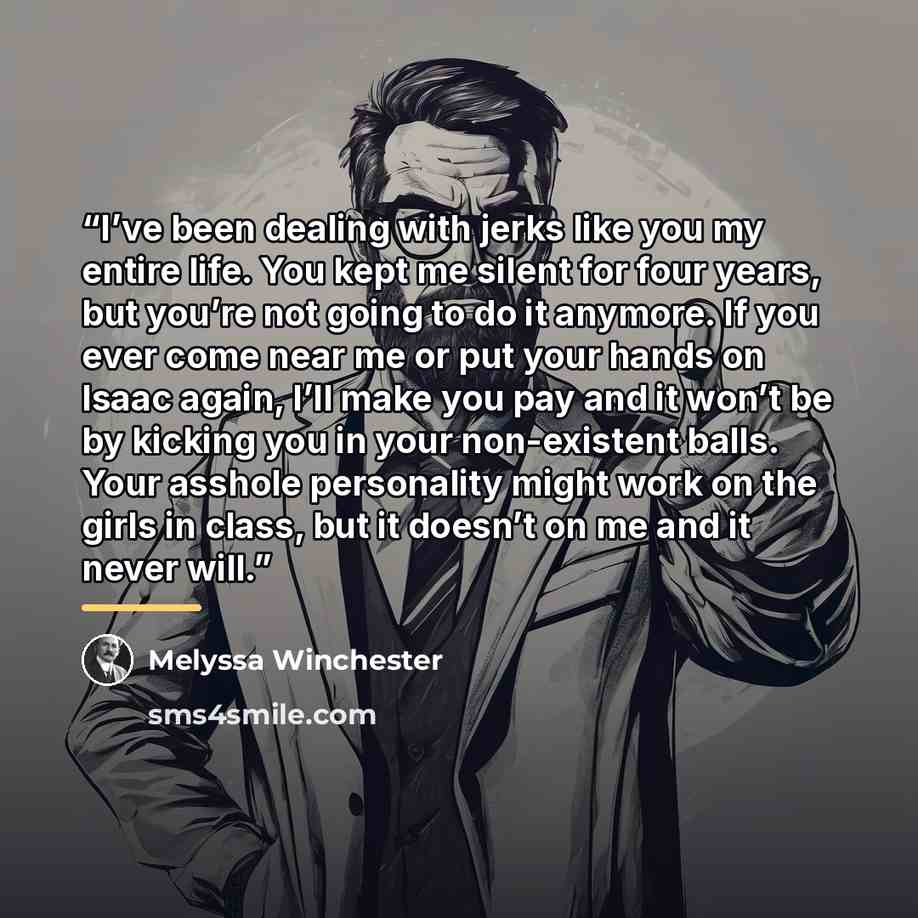 “I’ve been dealing with jerks like you my entire life. You kept me silent for four years, but you’re not going to do it anymore. If you ever come near me or put your hands on Isaac again, I’ll make you pay and it won’t be by kicking you in your non-existent balls. Your asshole personality might…” quote by Melyssa Winchester