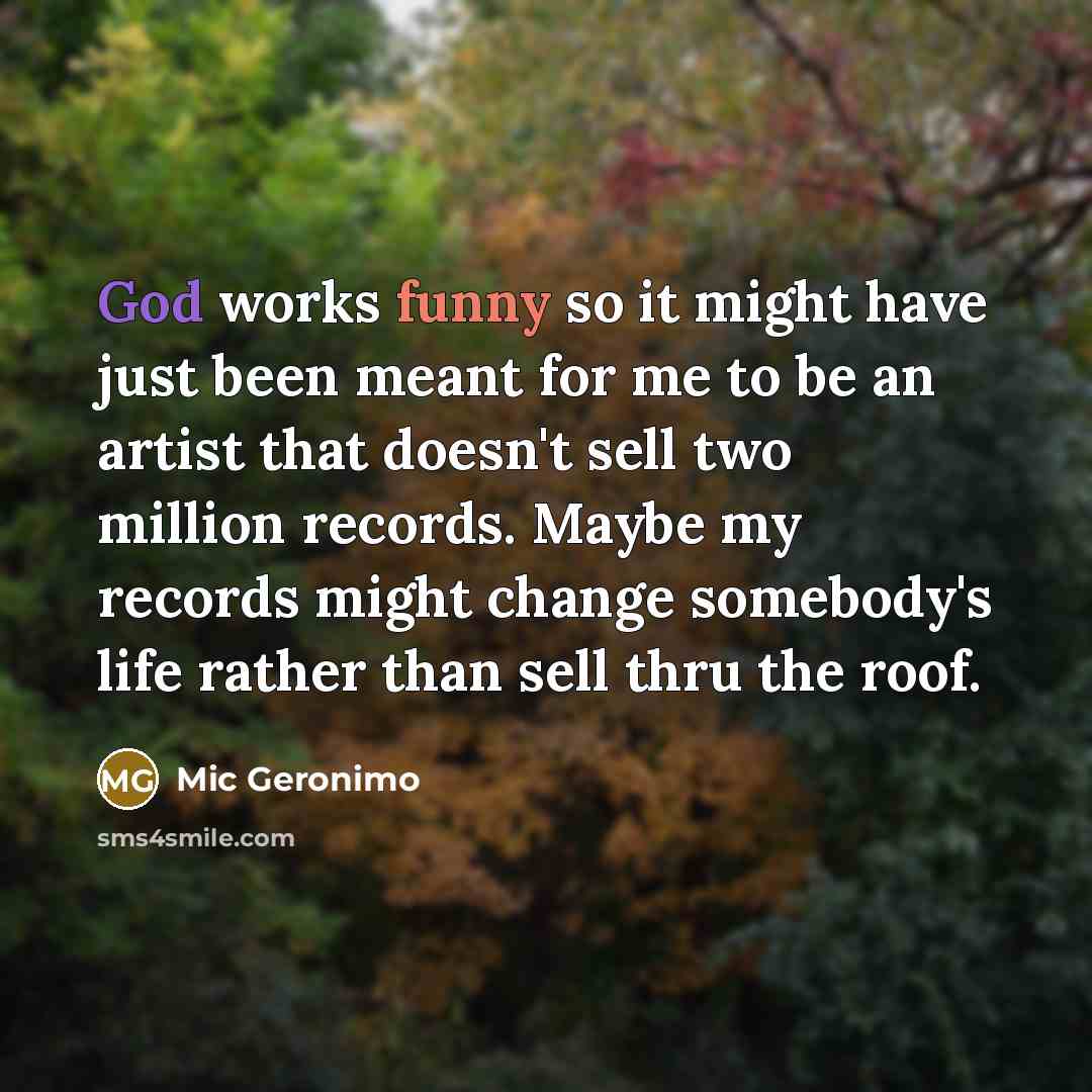 “God works funny so it might have just been meant for me to be an artist that doesn't sell two million records. Maybe my records might change somebody's life rather than sell thru the roof.” quote by Mic Geronimo