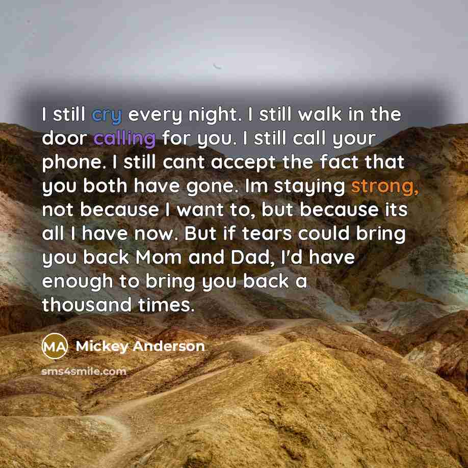 “I still cry every night. I still walk in the door calling for you. I still call your phone. I still cant accept the fact that you both have gone. Im staying strong, not because I want to, but because its all I have now. But if tears could bring you back Mom and Dad, I'd have enough to bring you…” quote by Mickey Anderson