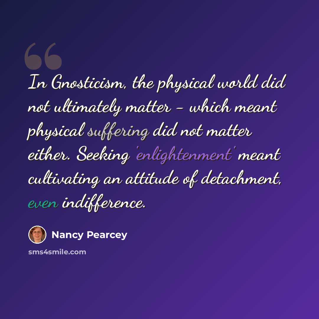 “In Gnosticism, the physical world did not ultimately matter - which meant physical suffering did not matter either. Seeking 'enlightenment' meant cultivating an attitude of detachment, even indifference.” quote by Nancy Pearcey
