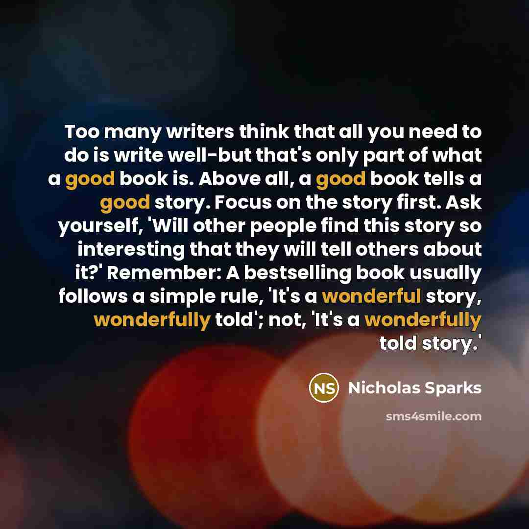 “Too many writers think that all you need to do is write well-but that's only part of what a good book is. Above all, a good book tells a good story. Focus on the story first. Ask yourself, 'Will other people find this story so interesting that they will tell others about it?' Remember: A…” quote by Nicholas Sparks