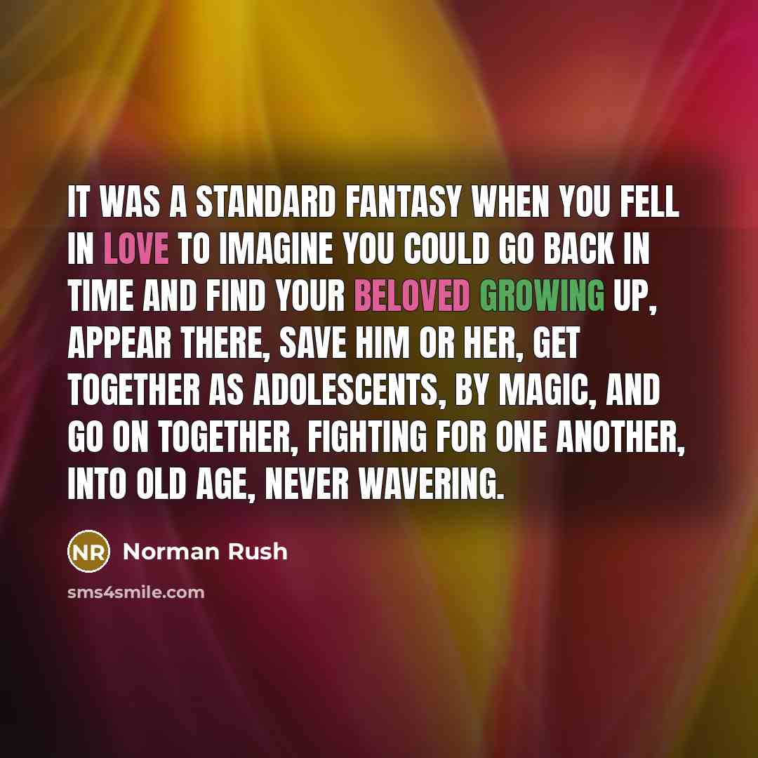 “It was a standard fantasy when you fell in love to imagine you could go back in time and find your beloved growing up, appear there, save him or her, get together as adolescents, by magic, and go on together, fighting for one another, into old age, never wavering.” quote by Norman Rush