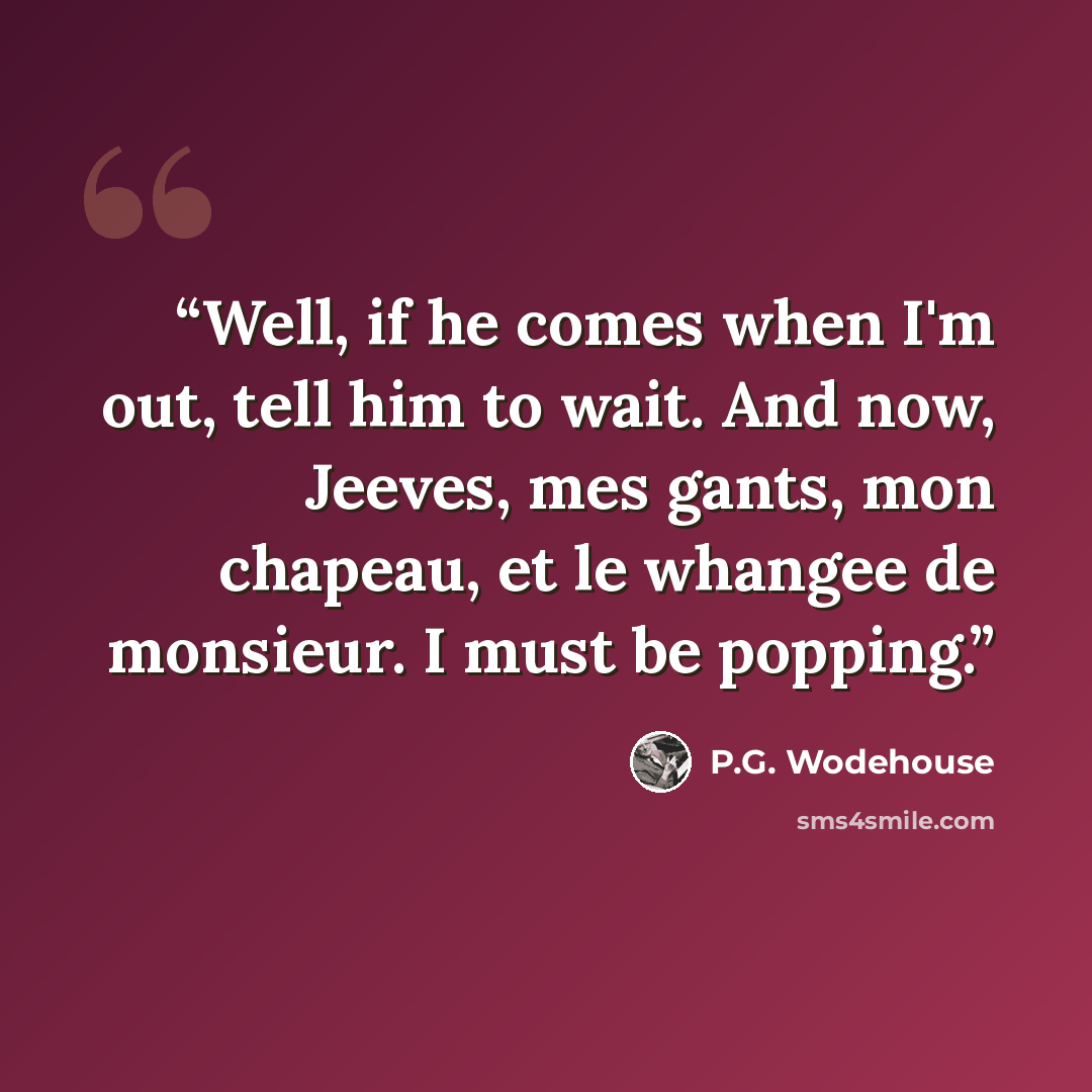 “Well, if he comes when I'm out, tell him to wait. And now, Jeeves, mes gants, mon chapeau, et le whangee de monsieur. I must be popping.” quote by P.G. Wodehouse