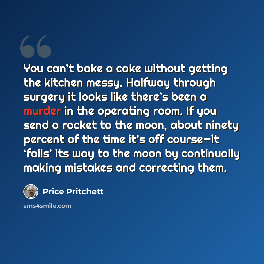 “You can’t bake a cake without getting the kitchen messy. Halfway through surgery it looks like there’s been a murder in the operating room. If you send a rocket to the moon, about ninety percent of the time it’s off course—it ‘fails’ its way to the moon by continually making mistakes and…” quote by Price Pritchett