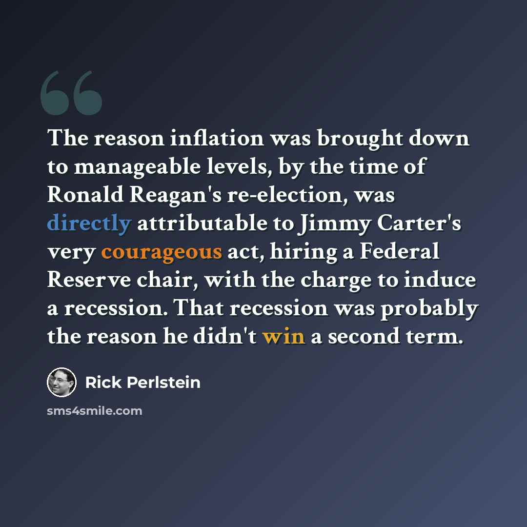 “The reason inflation was brought down to manageable levels, by the time of Ronald Reagan's re-election, was directly attributable to Jimmy Carter's very courageous act, hiring a Federal Reserve chair, with the charge to induce a recession. That recession was probably the reason he didn't win a…” quote by Rick Perlstein