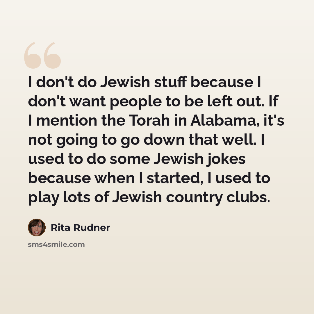 “I don't do Jewish stuff because I don't want people to be left out. If I mention the Torah in Alabama, it's not going to go down that well. I used to do some Jewish jokes because when I started, I used to play lots of Jewish country clubs.” quote by Rita Rudner