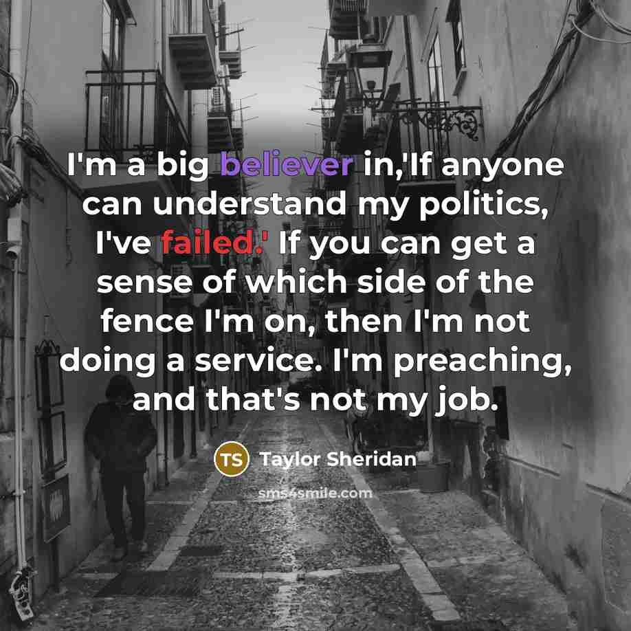“I'm a big believer in,'If anyone can understand my politics, I've failed.' If you can get a sense of which side of the fence I'm on, then I'm not doing a service. I'm preaching, and that's not my job.” quote by Taylor Sheridan