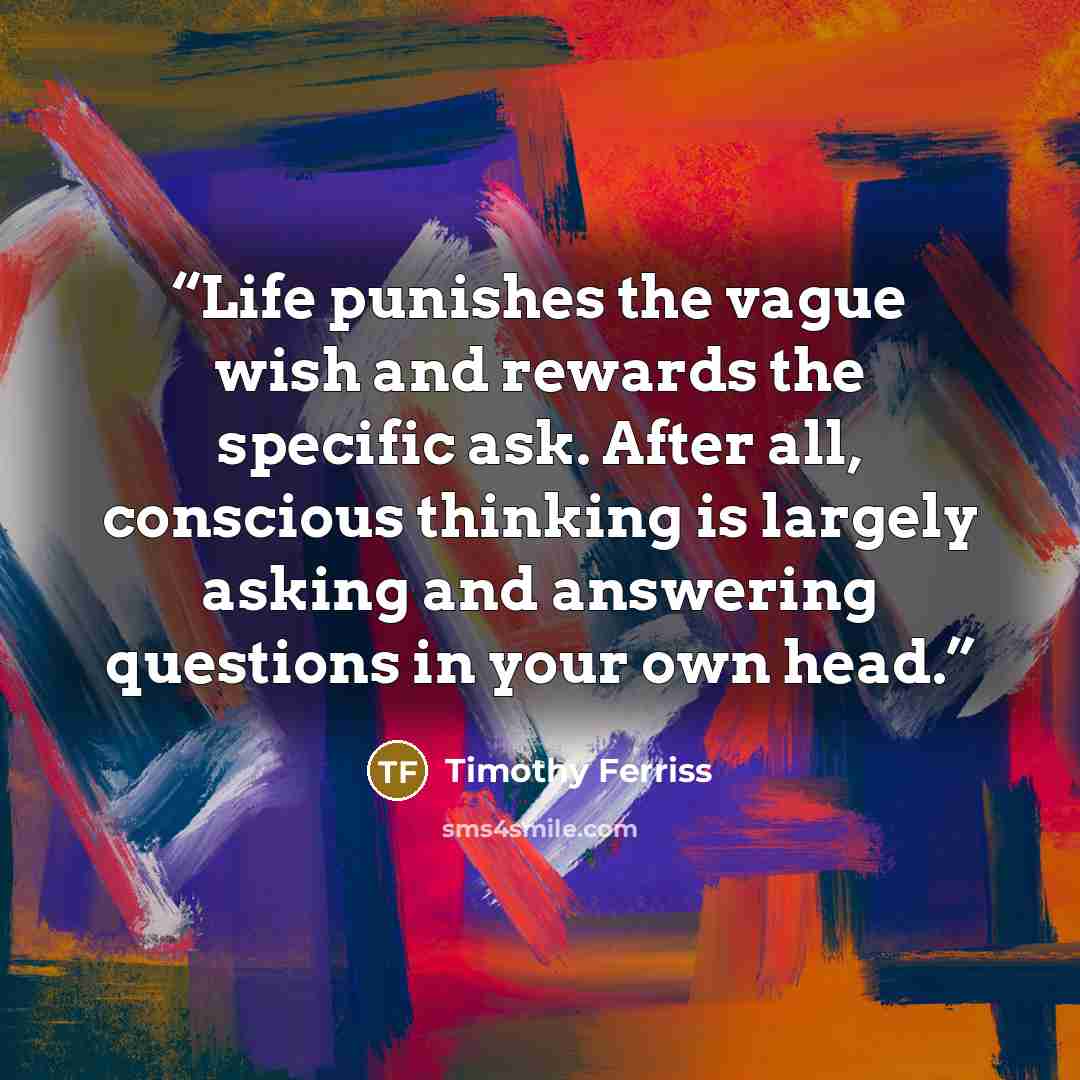 “Life punishes the vague wish and rewards the specific ask. After all, conscious thinking is largely asking and answering questions in your own head.” quote by Timothy Ferriss