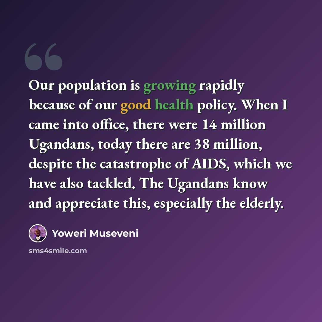 “Our population is growing rapidly because of our good health policy. When I came into office, there were 14 million Ugandans, today there are 38 million, despite the catastrophe of AIDS, which we have also tackled. The Ugandans know and appreciate this, especially the elderly.” quote by Yoweri Museveni
