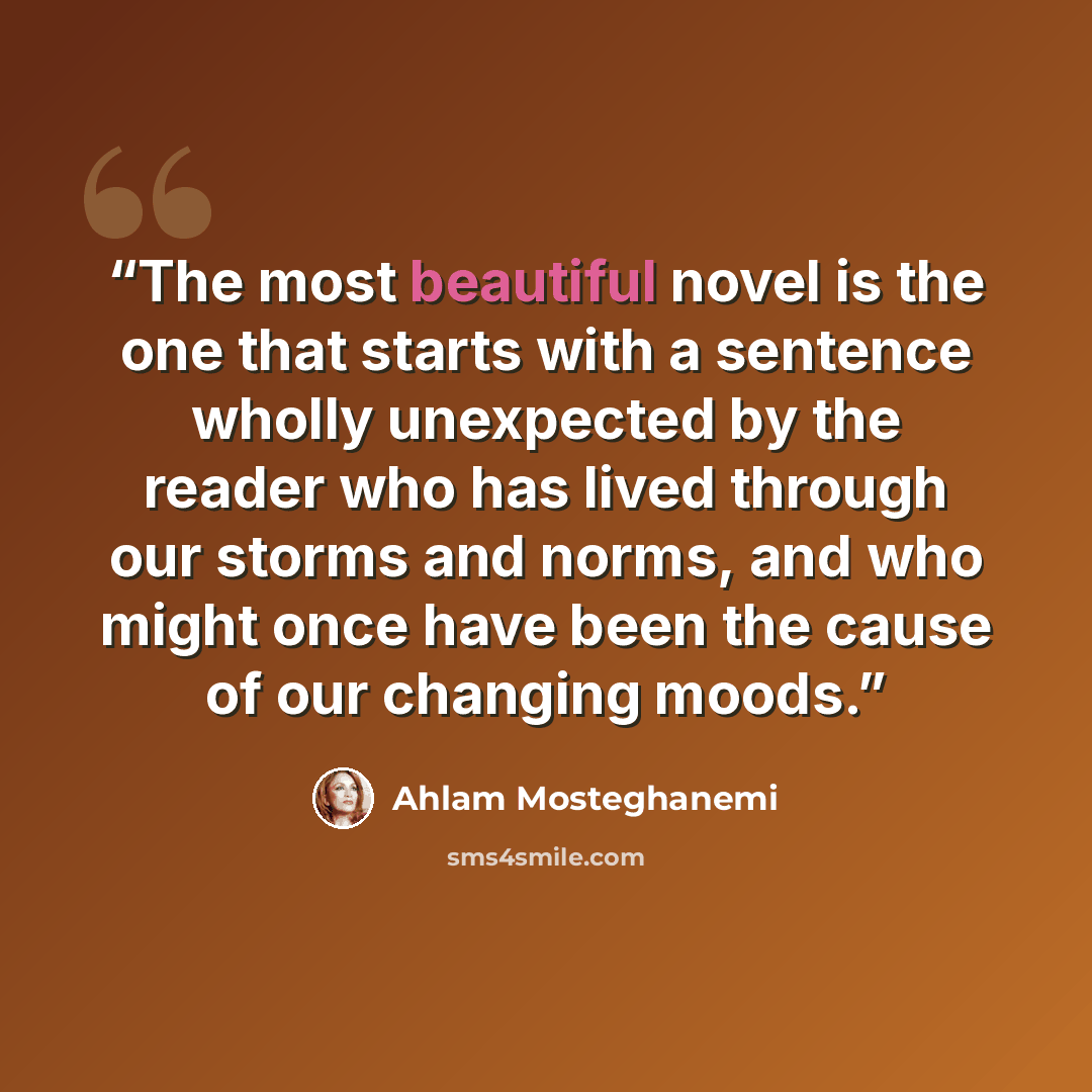 “The most beautiful novel is the one that starts with a sentence wholly unexpected by the reader who has lived through our storms and norms, and who might once have been the cause of our changing moods.” quote by Ahlam Mosteghanemi