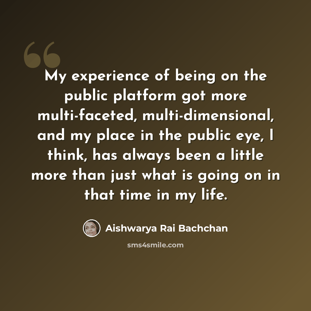 “My experience of being on the public platform got more multi-faceted, multi-dimensional, and my place in the public eye, I think, has always been a little more than just what is going on in that time in my life.” quote by Aishwarya Rai Bachchan