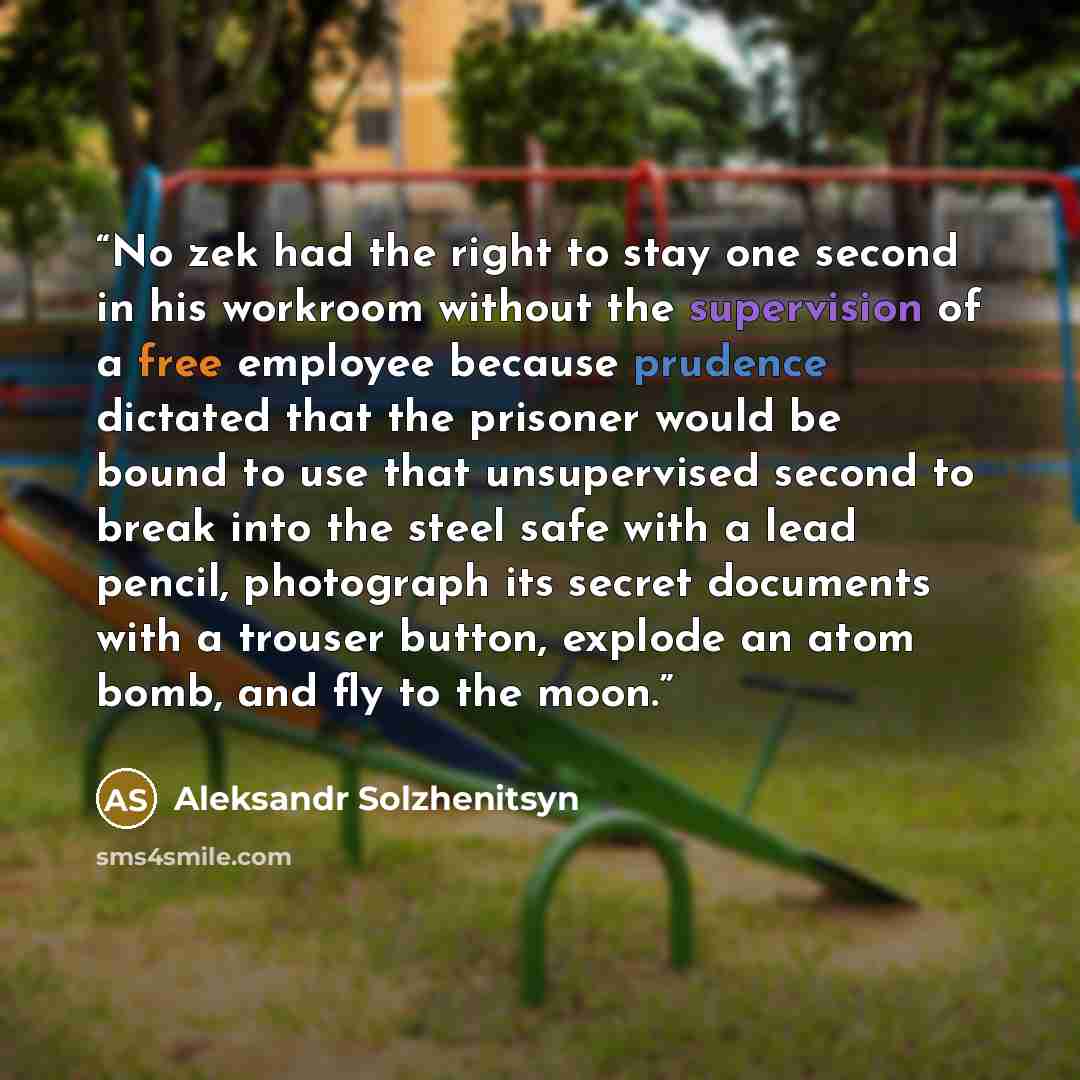 “No zek had the right to stay one second in his workroom without the supervision of a free employee because prudence dictated that the prisoner would be bound to use that unsupervised second to break into the steel safe with a lead pencil, photograph its secret documents with a trouser button…” quote by Aleksandr Solzhenitsyn