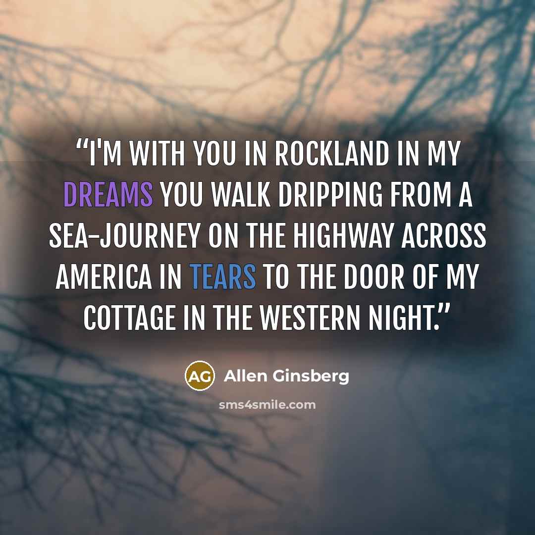 “I'm with you in Rockland in my dreams you walk dripping from a sea-journey on the highway across America in tears to the door of my cottage in the Western night.” quote by Allen Ginsberg