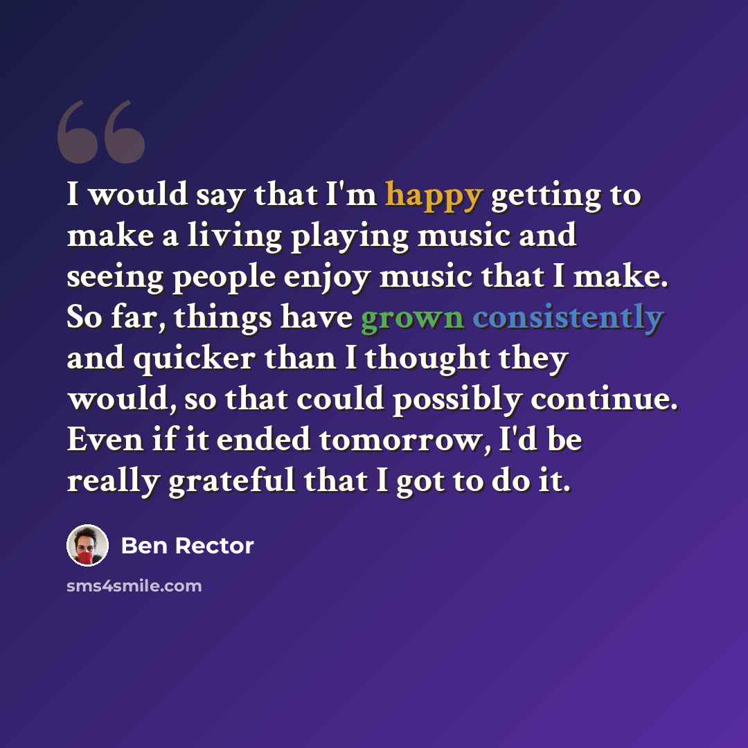 “I would say that I'm happy getting to make a living playing music and seeing people enjoy music that I make. So far, things have grown consistently and quicker than I thought they would, so that could possibly continue. Even if it ended tomorrow, I'd be really grateful that I got to do it.” quote by Ben Rector