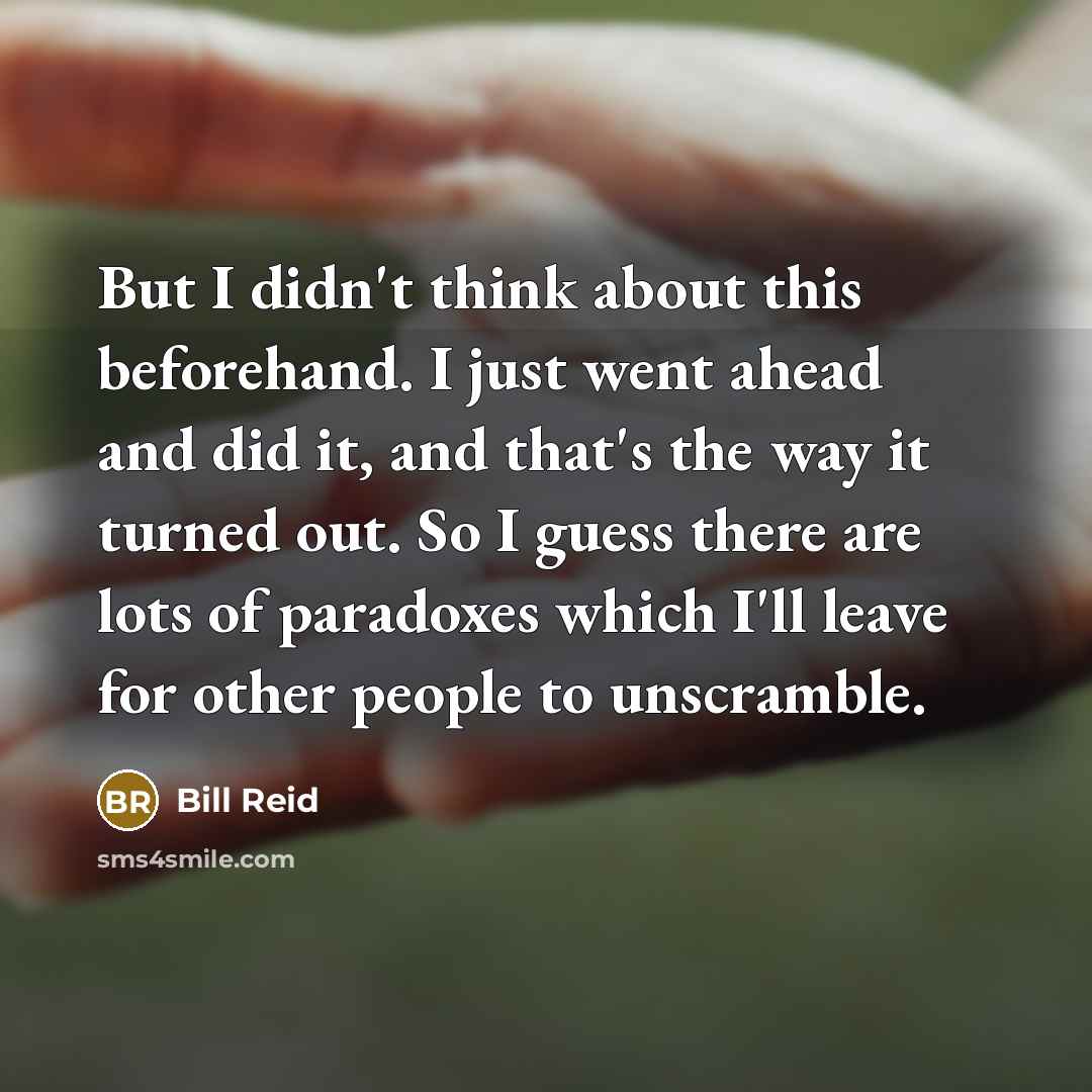 “But I didn't think about this beforehand. I just went ahead and did it, and that's the way it turned out. So I guess there are lots of paradoxes which I'll leave for other people to unscramble.” quote by Bill Reid