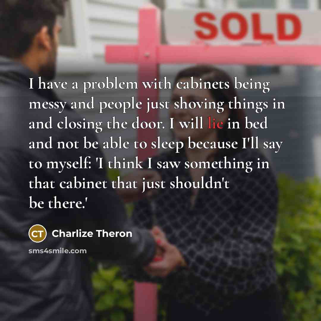 “I have a problem with cabinets being messy and people just shoving things in and closing the door. I will lie in bed and not be able to sleep because I'll say to myself: 'I think I saw something in that cabinet that just shouldn't be there.'” quote by Charlize Theron