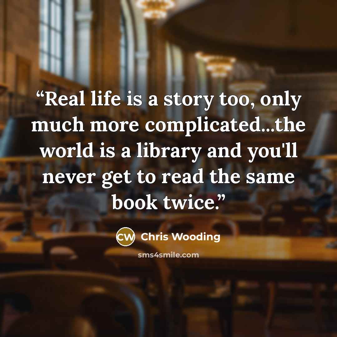 “Real life is a story too, only much more complicated...the world is a library and you'll never get to read the same book twice.” quote by Chris Wooding