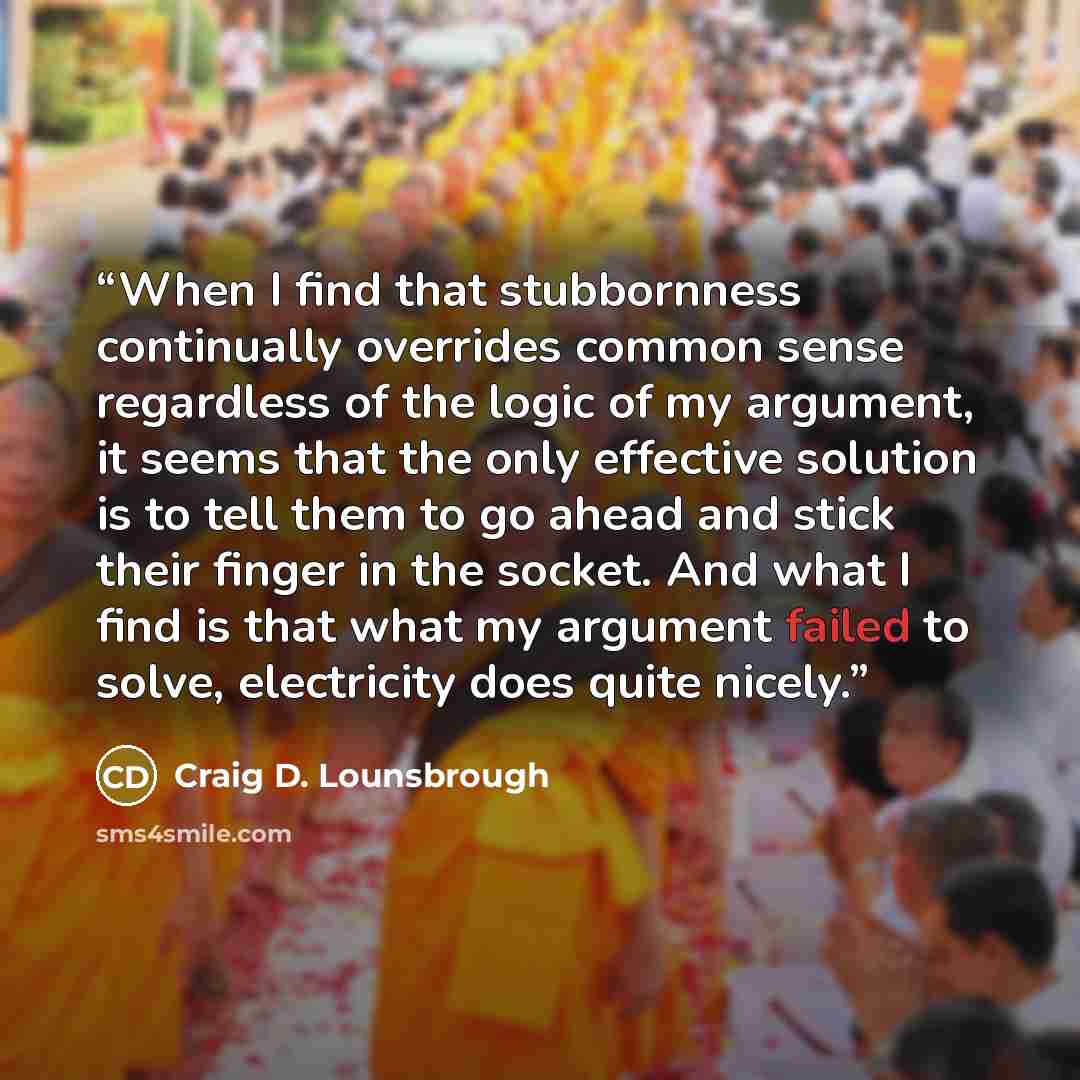 “When I find that stubbornness continually overrides common sense regardless of the logic of my argument, it seems that the only effective solution is to tell them to go ahead and stick their finger in the socket. And what I find is that what my argument failed to solve, electricity does quite…” quote by Craig D. Lounsbrough
