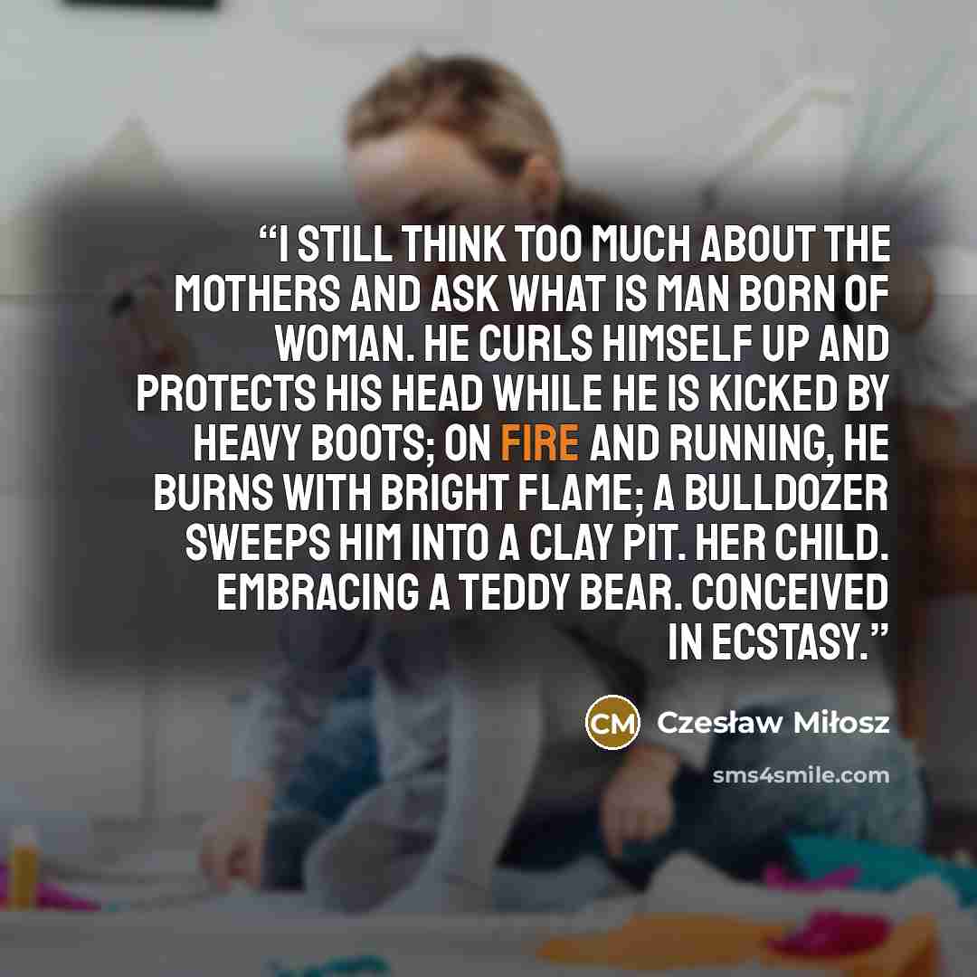 “I still think too much about the mothers And ask what is man born of woman. He curls himself up and protects his head While he is kicked by heavy boots; on fire and running, He burns with bright flame; a bulldozer sweeps him into a clay pit. Her child. Embracing a teddy bear. Conceived in ecstasy.” quote by Czesław Miłosz
