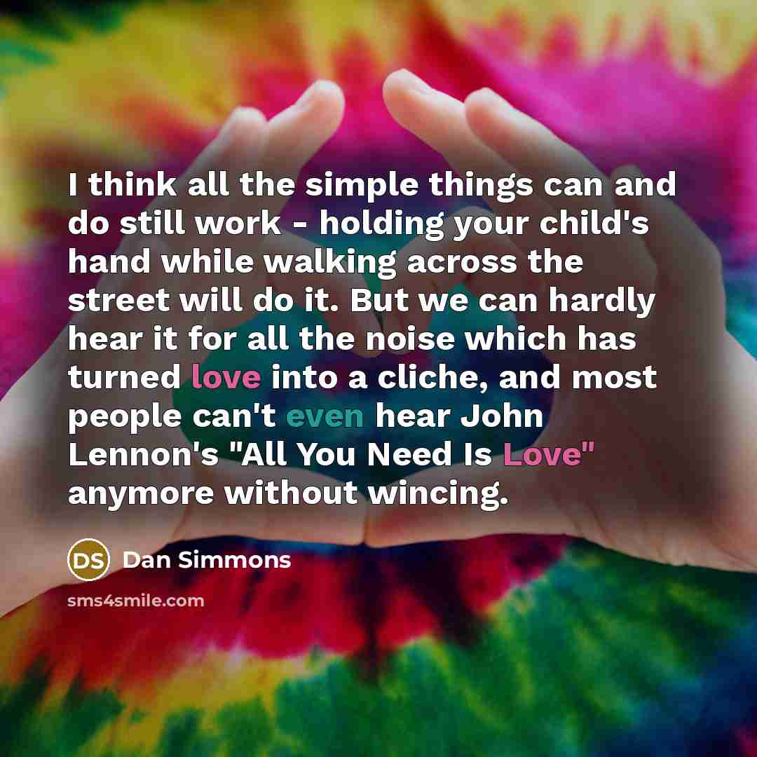 “I think all the simple things can and do still work - holding your child's hand while walking across the street will do it. But we can hardly hear it for all the noise which has turned love into a cliche, and most people can't even hear John Lennon's "All You Need Is Love" anymore without wincing.” quote by Dan Simmons