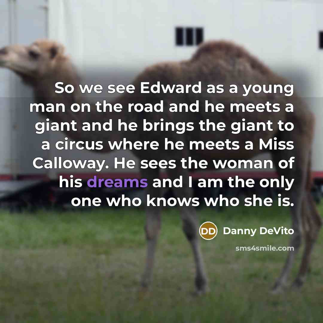 “So we see Edward as a young man on the road and he meets a giant and he brings the giant to a circus where he meets a Miss Calloway. He sees the woman of his dreams and I am the only one who knows who she is.” quote by Danny DeVito