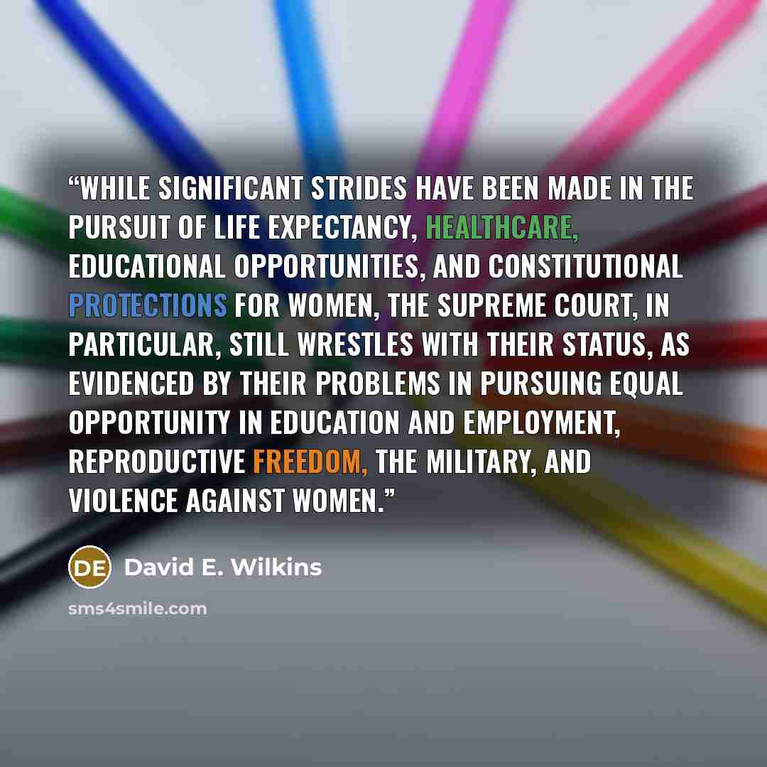 “While significant strides have been made in the pursuit of life expectancy, healthcare, educational opportunities, and constitutional protections for women, the Supreme Court, in particular, still wrestles with their status, as evidenced by their problems in pursuing equal opportunity in education…” quote by David E. Wilkins